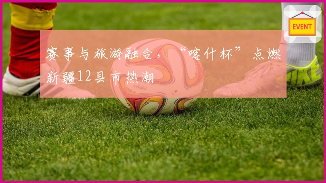 赛事与旅游融合，“喀什杯”点燃新疆12县市热潮