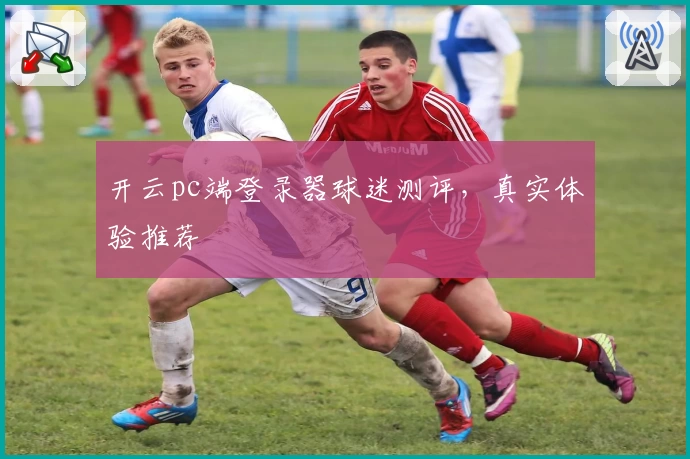 开云pc端登录器球迷测评，真实体验推荐