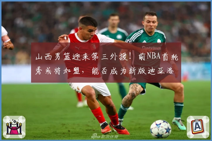 山西男篮迎来第三外援！前NBA首轮秀或将加盟，能否成为新版迪亚洛？