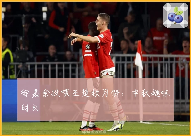 徐嘉余投喂王楚钦月饼，中秋趣味时刻