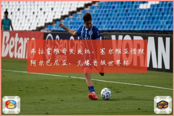 弗拉霍维奇失良机，塞尔维亚惜败阿尔巴尼亚，无缘晋级世界杯