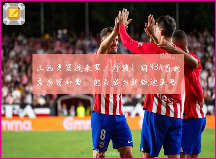 山西男篮迎来第三外援！前NBA首轮秀或将加盟，能否成为新版迪亚洛？