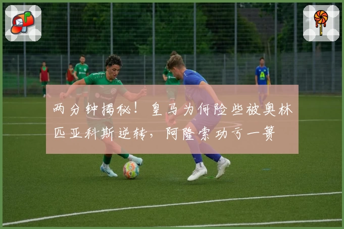 两分钟揭秘！皇马为何险些被奥林匹亚科斯逆转，阿隆索功亏一篑