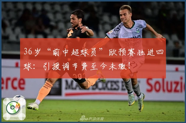 36岁“前中超球员”欧预赛独进四球：引援调节费至今未缴！