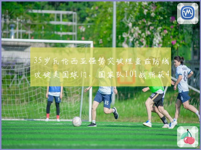 35岁瓦伦西亚强势突破理查兹防线攻破美国球门,国家队101战斩获48球
