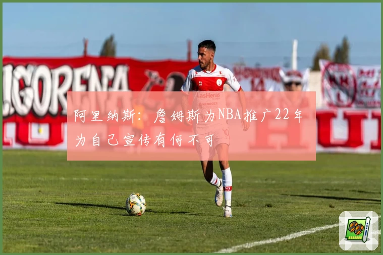 阿里纳斯：詹姆斯为NBA推广22年 为自己宣传有何不可