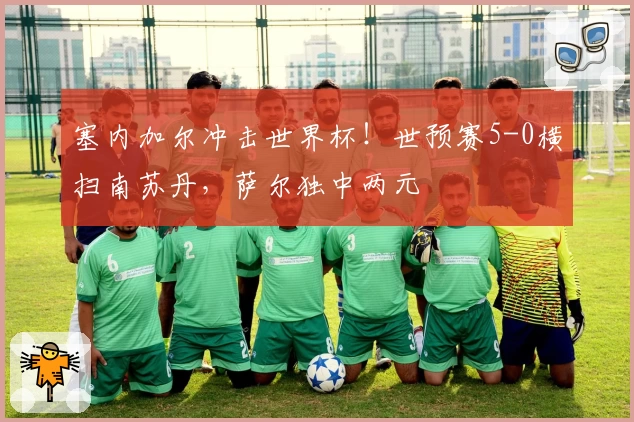 塞内加尔冲击世界杯！世预赛5-0横扫南苏丹，萨尔独中两元