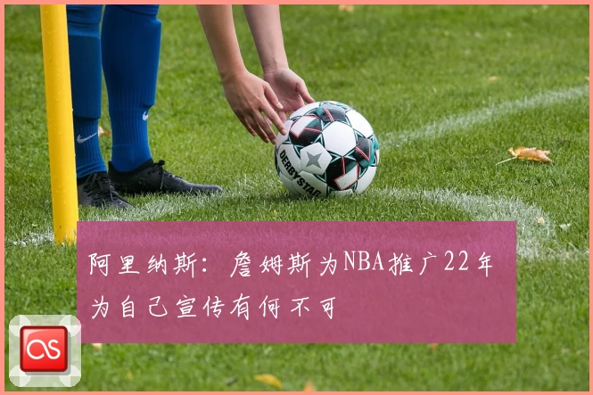 阿里纳斯：詹姆斯为NBA推广22年 为自己宣传有何不可